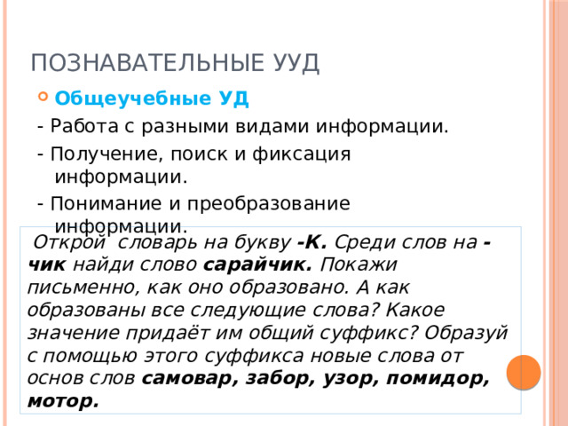 Познавательные УУД Общеучебные УД - Работа с разными видами информации. - Получение, поиск и фиксация информации. - Понимание и преобразование информации.  Открой словарь на букву -К. Среди слов на -чик найди слово сарайчик. Покажи письменно, как оно образовано. А как образованы все следующие слова? Какое значение придаёт им общий суффикс? Образуй с помощью этого суффикса новые слова от основ слов самовар, забор, узор, помидор, мотор. 