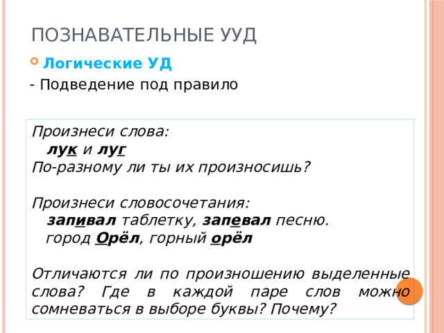 Познавательные УУД Логические УД - Подведение под правило Произнеси слова:  лу к  и лу г По-разному ли ты их произносишь?  Произнеси словосочетания:  зап и вал таблетку, зап е вал песню.  город О рёл , горный о рёл  Отличаются ли по произношению выделенные слова? Где в каждой паре слов можно сомневаться в выборе буквы? Почему? 