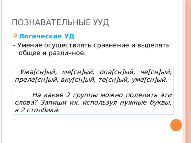 Познавательные УУД Логические УД - Умение осуществлять сравнение и выделять общее и различное.  Ужа[сн]ый, ме[сн]ый, опа[сн]ый, че[сн]ый, преле[сн]ый, вку[сн]ый, те[сн]ый, уме[сн]ый.   На какие 2 группы можно поделить эти слова? Запиши их, используя нужные буквы, в 2 столбика. 