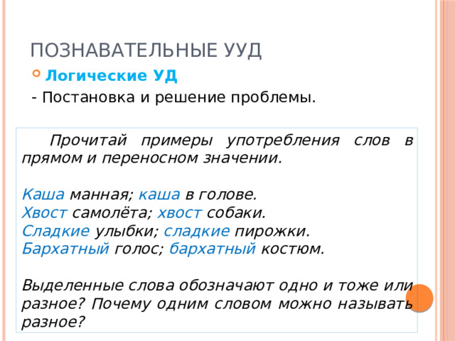 Познавательные УУД Логические УД - Постановка и решение проблемы.  Прочитай примеры употребления слов в прямом и переносном значении.  Каша манная; каша в голове. Хвост самолёта; хвост собаки. Сладкие улыбки; сладкие пирожки. Бархатный голос; бархатный костюм.  Выделенные слова обозначают одно и тоже или разное? Почему одним словом можно называть разное? 