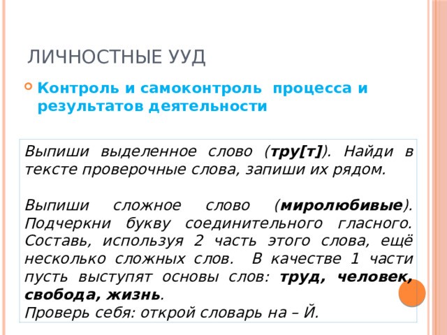 Личностные УУД Контроль и самоконтроль процесса и результатов деятельности Выпиши выделенное слово ( тру[т] ). Найди в тексте проверочные слова, запиши их рядом.  Выпиши сложное слово ( миролюбивые ). Подчеркни букву соединительного гласного. Составь, используя 2 часть этого слова, ещё несколько сложных слов. В качестве 1 части пусть выступят основы слов: труд, человек, свобода, жизнь . Проверь себя: открой словарь на – Й. 
