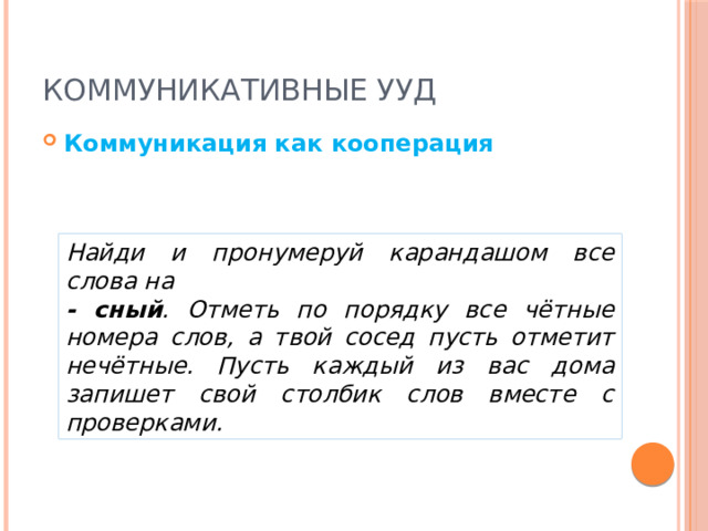 Коммуникативные УУД Коммуникация как кооперация Найди и пронумеруй карандашом все слова на - сный . Отметь по порядку все чётные номера слов, а твой сосед пусть отметит нечётные. Пусть каждый из вас дома запишет свой столбик слов вместе с проверками. 