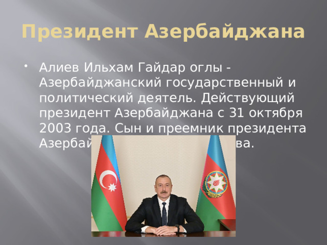 Президент Азербайджана Алиев Ильхам Гайдар оглы - Азербайджанский государственный и политический деятель. Действующий президент Азербайджана с 31 октября 2003 года. Сын и преемник президента Азербайджана Гейдара Алиева.  