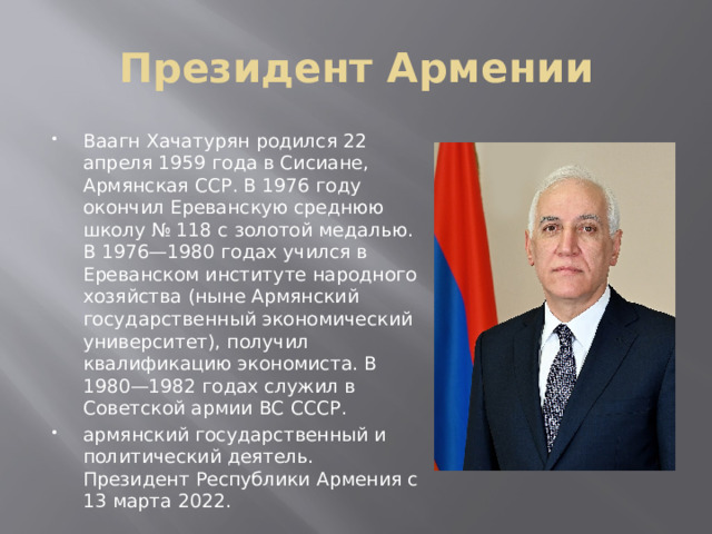 Президент Армении Ваагн Хачатурян родился 22 апреля 1959 года в Сисиане, Армянская ССР. В 1976 году окончил Ереванскую среднюю школу № 118 с золотой медалью. В 1976—1980 годах учился в Ереванском институте народного хозяйства (ныне Армянский государственный экономический университет), получил квалификацию экономиста. В 1980—1982 годах служил в Советской армии ВС СССР. армянский государственный и политический деятель. Президент Республики Армения с 13 марта 2022. 