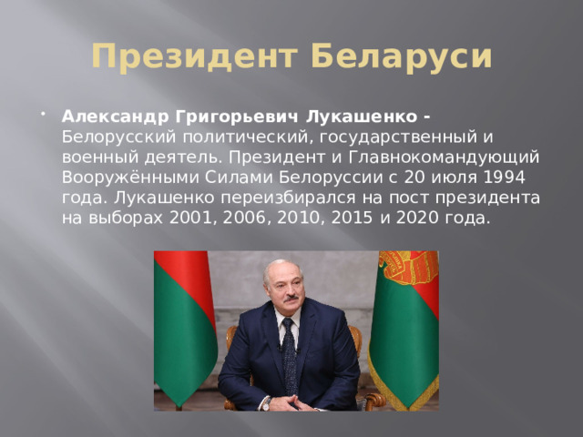 Президент Беларуси Александр Григорьевич Лукашенко - Белорусский политический, государственный и военный деятель. Президент и Главнокомандующий Вооружёнными Силами Белоруссии с 20 июля 1994 года. Лукашенко переизбирался на пост президента на выборах 2001, 2006, 2010, 2015 и 2020 года. 