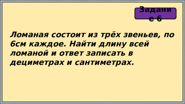 Задание 6 Ломаная состоит из трёх звеньев, по 6см каждое. Найти длину всей ломаной и ответ записать в дециметрах и сантиметрах. 
