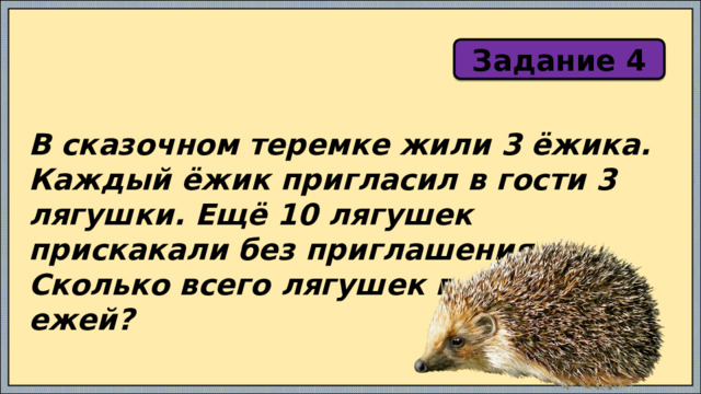 Задание 4 В сказочном теремке жили 3 ёжика. Каждый ёжик пригласил в гости 3 лягушки. Ещё 10 лягушек прискакали без приглашения. Сколько всего лягушек в гостях у ежей? 