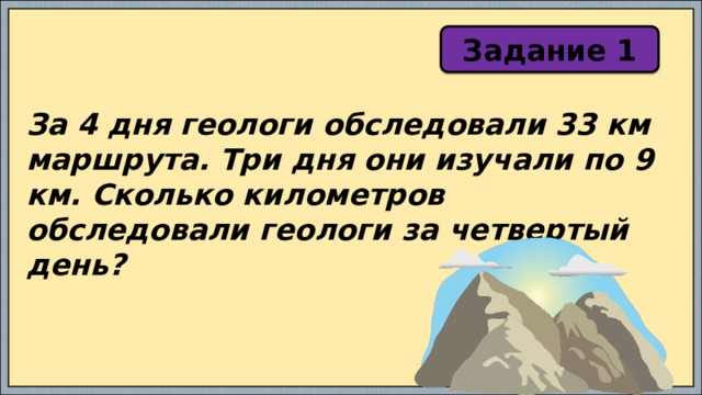 Задание 1 За 4 дня геологи обследовали 33 км маршрута. Три дня они изучали по 9 км. Сколько километров обследовали геологи за четвертый день? 