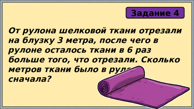 Задание 4 От рулона шелковой ткани отрезали на блузку 3 метра, после чего в рулоне осталось ткани в 6 раз больше того, что отрезали. Сколько метров ткани было в рулоне сначала? 