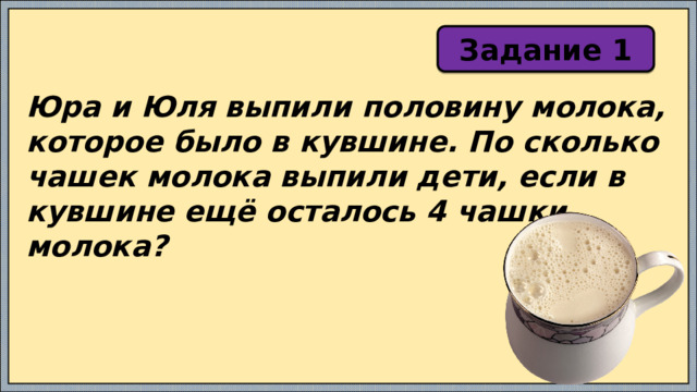 Задание 1 Юра и Юля выпили половину молока, которое было в кувшине. По сколько чашек молока выпили дети, если в кувшине ещё осталось 4 чашки молока? 