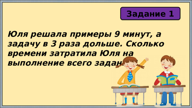Задание 1 Юля решала примеры 9 минут, а задачу в 3 раза дольше. Сколько времени затратила Юля на выполнение всего задания? 