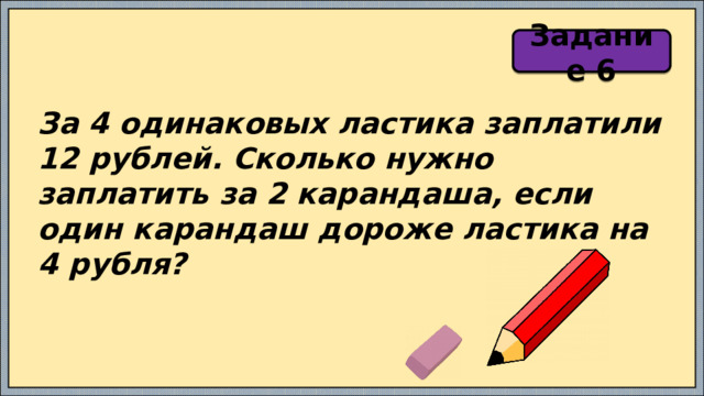 Задание 6 За 4 одинаковых ластика заплатили 12 рублей. Сколько нужно заплатить за 2 карандаша, если один карандаш дороже ластика на 4 рубля? 