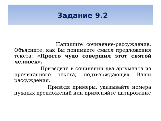   Задание 9.2      Напишите сочинение-рассуждение. Объясните, как Вы понимаете смысл предложения текста: «Просто чудо совершил этот святой человек».  Приведите в сочинении два аргумента из прочитанного текста, подтверждающих Ваши рассуждения.  Приводя примеры, указывайте номера нужных предложений или применяйте цитирование 