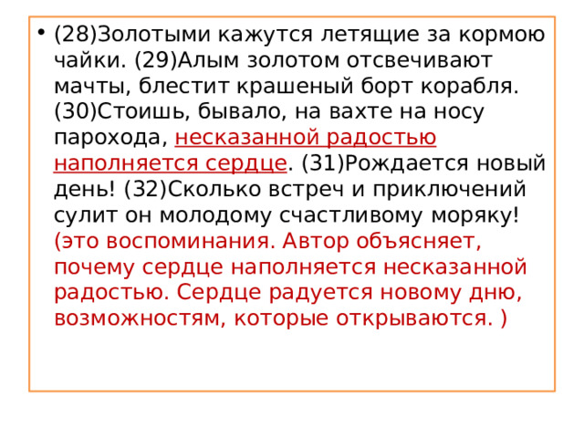 (28)Золотыми кажутся летящие за кормою чайки. (29)Алым золотом отсвечивают мачты, блестит крашеный борт корабля.  (30)Стоишь, бывало, на вахте на носу парохода, несказанной радостью наполняется сердце . (31)Рождается новый день! (32)Сколько встреч и приключений сулит он молодому счастливому моряку! (это воспоминания. Автор объясняет, почему сердце наполняется несказанной радостью. Сердце радуется новому дню, возможностям, которые открываются. )   