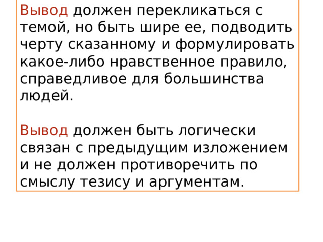 Вывод  должен перекликаться с темой, но быть шире ее, подводить черту сказанному и формулировать какое-либо нравственное правило, справедливое для большинства людей. Вывод должен быть логически связан с предыдущим изложением и не должен противоречить по смыслу тезису и аргументам. 