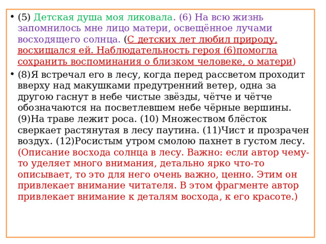 (5) Детская душа моя ликовала . (6) На всю жизнь запомнилось мне лицо матери, освещённое лучами восходящего солнца. ( С детских лет любил природу, восхищался ей. Наблюдательность героя (6)помогла сохранить воспоминания о близком человеке, о матери ) (8)Я встречал его в лесу, когда перед рассветом проходит вверху над макушками предутренний ветер, одна за другою гаснут в небе чистые звёзды, чётче и чётче обозначаются на посветлевшем небе чёрные вершины. (9)На траве лежит роса. (10) Множеством блёсток сверкает растянутая в лесу паутина. (11)Чист и прозрачен воздух. (12)Росистым утром смолою пахнет в густом лесу. (Описание восхода солнца в лесу. Важно: если автор чему-то уделяет много внимания, детально ярко что-то описывает, то это для него очень важно, ценно. Этим он привлекает внимание читателя. В этом фрагменте автор привлекает внимание к деталям восхода, к его красоте.)    