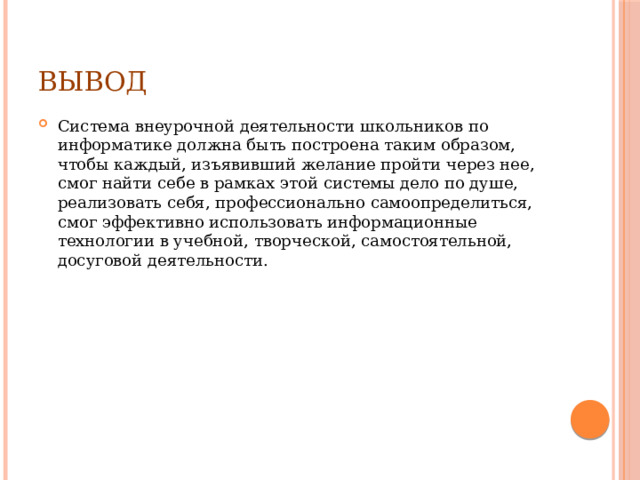 вывод Система внеурочной деятельности школьников по информатике должна быть построена таким образом, чтобы каждый, изъявивший желание пройти через нее, смог найти себе в рамках этой системы дело по душе, реализовать себя, профессионально самоопределиться, смог эффективно использовать информационные технологии в учебной, творческой, самостоятельной, досуговой деятельности. 