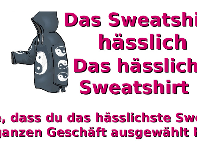 Das Sweatshirt hässlich Das hässliche  Sweatshirt Ich finde, dass du das hässlichste Sweatshirt in dem ganzen Geschäft ausgewählt hast! 