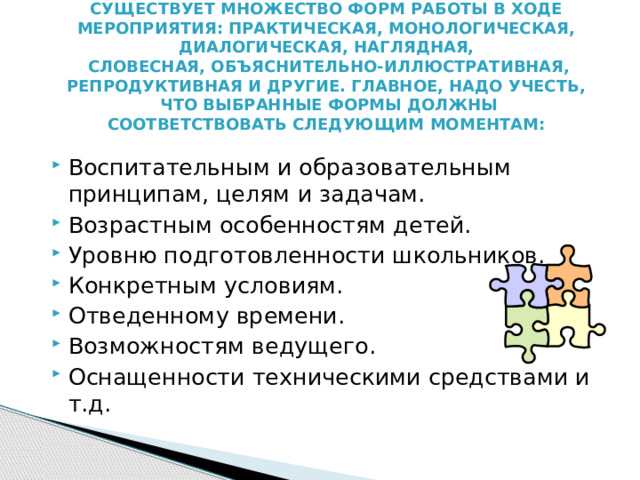 Существует множество форм работы в ходе мероприятия: практическая, монологическая, диалогическая, наглядная,  словесная, объяснительно-иллюстративная, репродуктивная и другие. Главное, надо учесть,  что выбранные формы должны соответствовать следующим моментам: Воспитательным и образовательным принципам, целям и задачам. Возрастным особенностям детей. Уровню подготовленности школьников. Конкретным условиям. Отведенному времени. Возможностям ведущего. Оснащенности техническими средствами и т.д. 