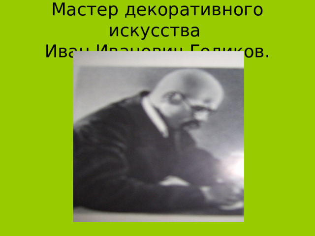 Мастер декоративного искусства  Иван Иванович Голиков. 
