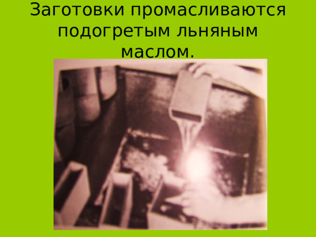 Заготовки промасливаются подогретым льняным маслом. 