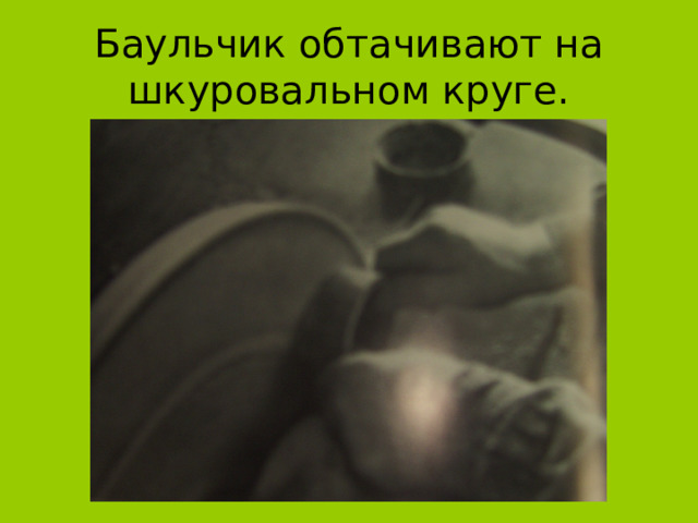Баульчик обтачивают на шкуровальном круге. 