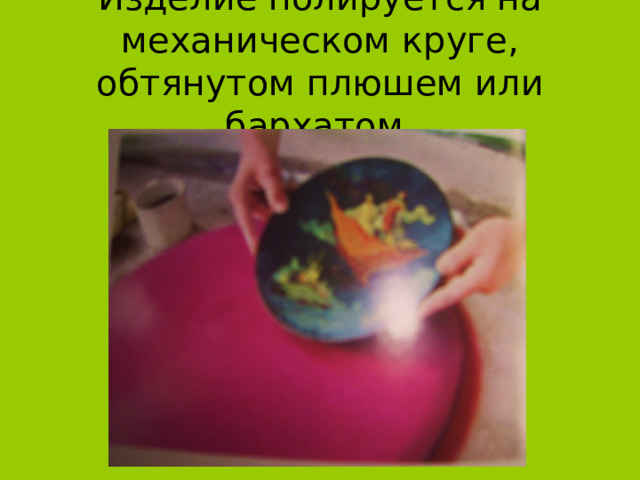 Изделие полируется на механическом круге, обтянутом плюшем или бархатом. 