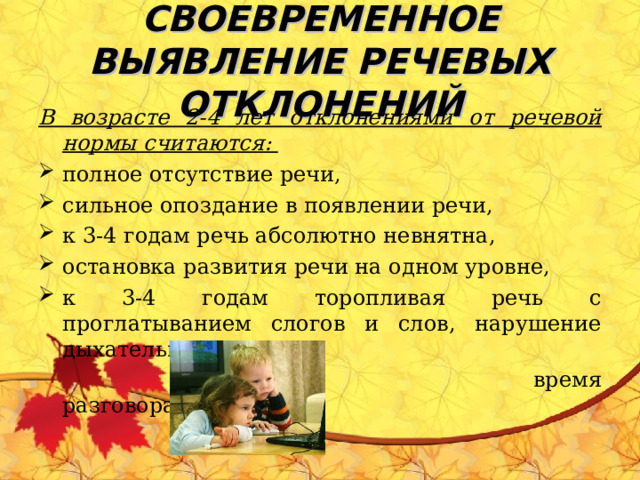 СВОЕВРЕМЕННОЕ ВЫЯВЛЕНИЕ РЕЧЕВЫХ ОТКЛОНЕНИЙ В возрасте 2-4 лет отклонениями от речевой нормы считаются: полное отсутствие речи, сильное опоздание в появлении речи, к 3-4 годам речь абсолютно невнятна, остановка развития речи на одном уровне, к 3-4 годам торопливая речь с проглатыванием слогов и слов, нарушение дыхательного ритма во  время разговора. 