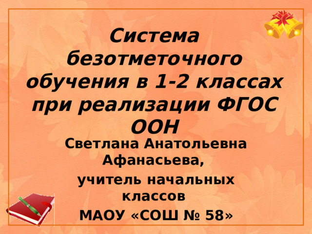 Система безотметочного обучения в 1-2 классах при реализации ФГОС ООН Светлана Анатольевна Афанасьева, учитель начальных классов МАОУ «СОШ № 58» 