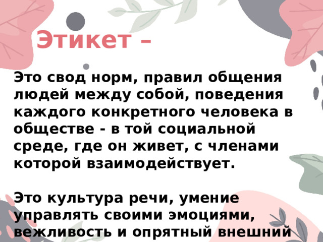 Этикет – Это свод норм, правил общения людей между собой, поведения каждого конкретного человека в обществе - в той социальной среде, где он живет, с членами которой взаимодействует.  Это культура речи, умение управлять своими эмоциями, вежливость и опрятный внешний вид. 