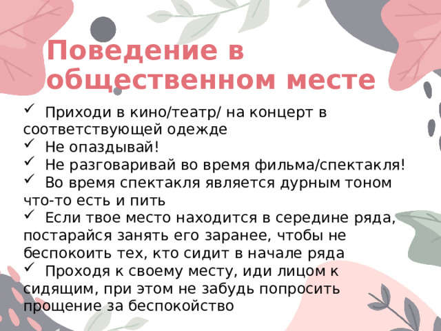Поведение в общественном месте  Приходи в кино/театр/ на концерт в соответствующей одежде  Не опаздывай!  Не разговаривай во время фильма/спектакля!  Во время спектакля является дурным тоном что-то есть и пить  Если твое место находится в середине ряда, постарайся занять его заранее, чтобы не беспокоить тех, кто сидит в начале ряда  Проходя к своему месту, иди лицом к сидящим, при этом не забудь попросить прощение за беспокойство 