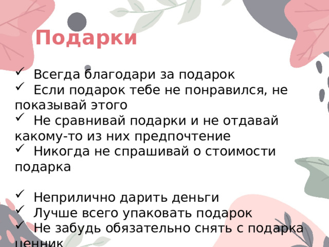Подарки  Всегда благодари за подарок  Если подарок тебе не понравился, не показывай этого  Не сравнивай подарки и не отдавай какому-то из них предпочтение  Никогда не спрашивай о стоимости подарка  Неприлично дарить деньги  Лучше всего упаковать подарок  Не забудь обязательно снять с подарка ценник 