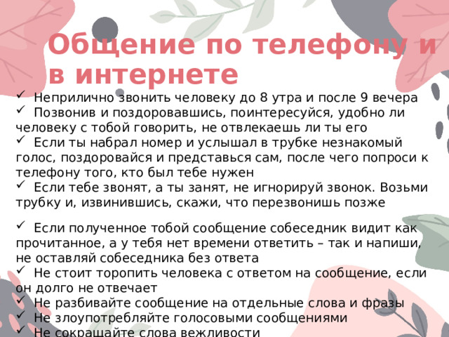 Общение по телефону и в интернете  Неприлично звонить человеку до 8 утра и после 9 вечера  Позвонив и поздоровавшись, поинтересуйся, удобно ли человеку с тобой говорить, не отвлекаешь ли ты его  Если ты набрал номер и услышал в трубке незнакомый голос, поздоровайся и представься сам, после чего попроси к телефону того, кто был тебе нужен  Если тебе звонят, а ты занят, не игнорируй звонок. Возьми трубку и, извинившись, скажи, что перезвонишь позже  Если полученное тобой сообщение собеседник видит как прочитанное, а у тебя нет времени ответить – так и напиши, не оставляй собеседника без ответа  Не стоит торопить человека с ответом на сообщение, если он долго не отвечает  Не разбивайте сообщение на отдельные слова и фразы  Не злоупотребляйте голосовыми сообщениями  Не сокращайте слова вежливости 