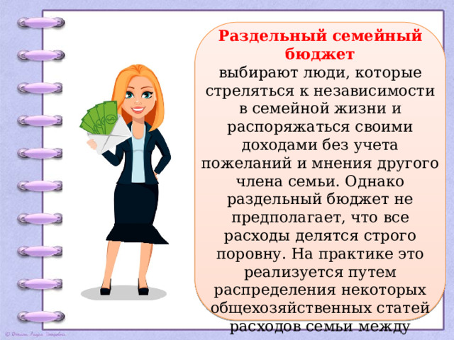 Раздельный семейный бюджет выбирают люди, которые стреляться к независимости в семейной жизни и распоряжаться своими доходами без учета пожеланий и мнения другого члена семьи. Однако раздельный бюджет не предполагает, что все расходы делятся строго поровну. На практике это реализуется путем распределения некоторых общехозяйственных статей расходов семьи между супругами: кто-то оплачивает коммунальные расходы, а кто-то, например, покупает продукты. 