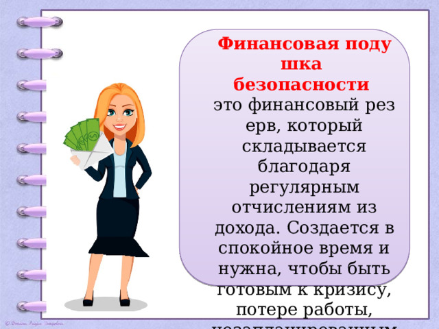 Финансовая подушка  безопасности  это финансовый резерв, который складывается благодаря регулярным отчислениям из дохода. Создается в спокойное время и нужна, чтобы быть готовым к кризису, потере работы, незапланированным тратам.  