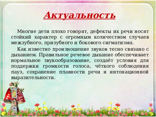 Актуальность    Многие дети плохо говорят, дефекты их речи носят стойкий характер с огромным количеством случаев межзубного, призубного и бокового сигматизма.    Как известно произношение звуков тесно связано с дыханием. Правильное речевое дыхание обеспечивает нормальное звукообразование, создаёт условия для поддержки громкости голоса, чёткого соблюдения пауз, сохранение плавности речи и интонационной выразительности. 