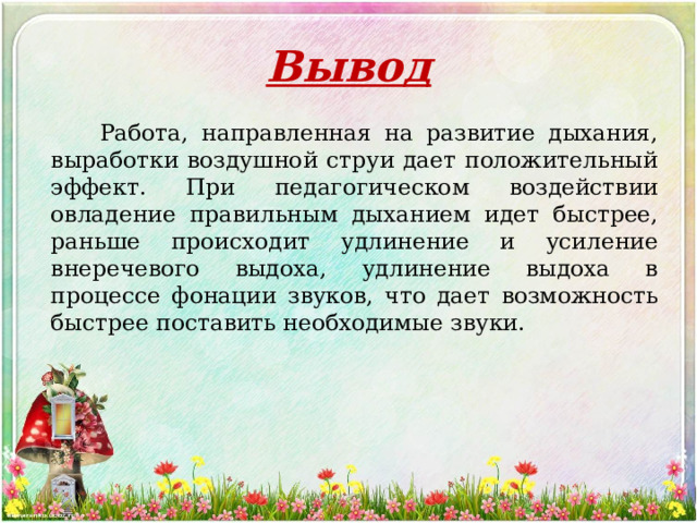 Вывод   Работа, направленная на развитие дыхания, выработки воздушной струи дает положительный эффект. При педагогическом воздействии овладение правильным дыханием идет быстрее, раньше происходит удлинение и усиление внеречевого выдоха, удлинение выдоха в процессе фонации звуков, что дает возможность быстрее поставить необходимые звуки. 