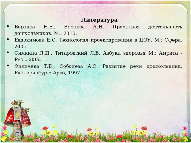 Литература Веракса Н.Е., Веракса А.Н. Проектная деятельность дошкольников. М., 2010. Евдокимова Е.С. Технология проектирования в ДОУ. М.: Сфера, 2005. Симкина Л.П., Титаровский Л.В. Азбука здоровья М.: Амрита - Русь, 2006. Филичева Т.Б., Соболева А.С. Развитие речи дошкольника, Екатеринбург: Арго, 1997.   