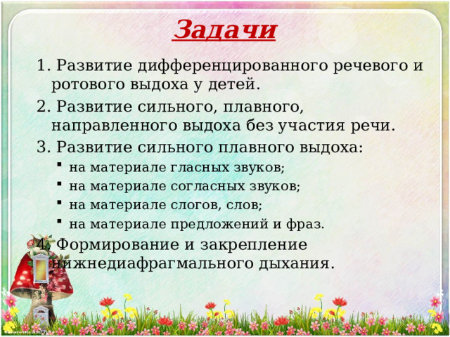 Задачи 1. Развитие дифференцированного речевого и ротового выдоха у детей. 2. Развитие сильного, плавного, направленного выдоха без участия речи. 3. Развитие сильного плавного выдоха: на материале гласных звуков; на материале согласных звуков; на материале слогов, слов; на материале предложений и фраз. на материале гласных звуков; на материале согласных звуков; на материале слогов, слов; на материале предложений и фраз. 4. Формирование и закрепление нижнедиафрагмального дыхания. 