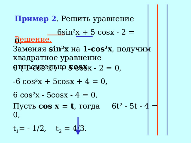 Пример 2 . Решить уравнение  6 sin 2 x + 5 cosx - 2 = 0. Решение. Заменяя sin 2 x на 1-с os 2 x , получим квадратное уравнение относительно с osx . 6 ( 1- cos 2 x ) + 5 cosx - 2 = 0, -6 cos 2 x + 5cosx + 4 = 0, 6 cos 2 x - 5cosx - 4 = 0. Пусть cos x = t , тогда 6t 2 - 5t - 4 = 0, t 1 = - 1/2, t 2 = 4/3. 