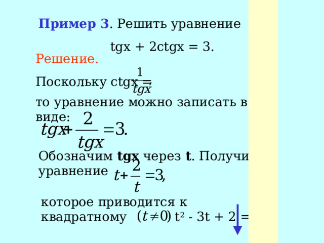 Пример 3 . Решить уравнение  tgx + 2ctgx = 3. Решение. Поскольку ctgx = то уравнение можно записать в виде: Обозначим tgx через t . Получим уравнение которое приводится к квадратному t 2 - 3t + 2 = 0,  