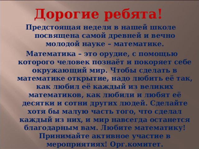 Дорогие ребята! Предстоящая неделя в нашей школе посвящена самой древней и вечно молодой науке – математике.  Математика – это орудие, с помощью которого человек познаёт и покоряет себе окружающий мир. Чтобы сделать в математике открытие, надо любить её так, как любил её каждый из великих математиков, как любили и любят её десятки и сотни других людей. Сделайте хотя бы малую часть того, что сделал каждый из них, и мир навсегда останется благодарным вам. Любите математику! Принимайте активное участие в мероприятиях! Орг.комитет.  