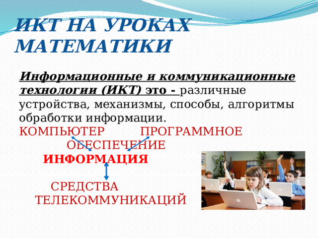 ИКТ НА УРОКАХ МАТЕМАТИКИ Информационные и коммуникационные технологии (ИКТ)  это - различные устройства, механизмы, способы, алгоритмы обработки информации. КОМПЬЮТЕР  ПРОГРАММНОЕ       ОБЕСПЕЧЕНИЕ   ИНФОРМАЦИЯ     СРЕДСТВА  ТЕЛЕКОММУНИКАЦИЙ 