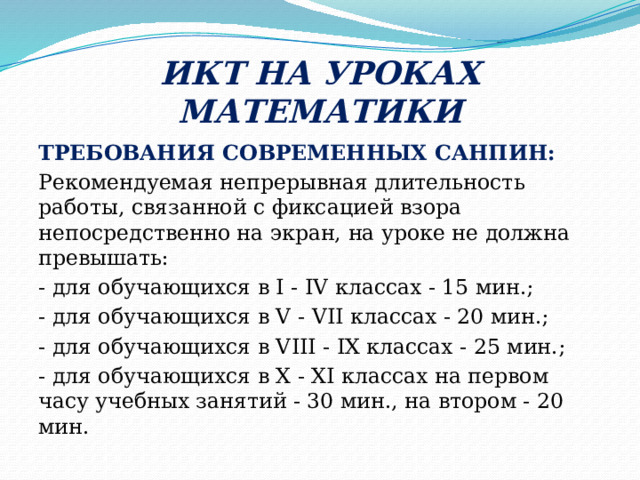 ИКТ НА УРОКАХ МАТЕМАТИКИ ТРЕБОВАНИЯ СОВРЕМЕННЫХ САНПИН: Рекомендуемая непрерывная длительность работы, связанной с фиксацией взора непосредственно на экран, на уроке не должна превышать: - для обучающихся в I - IV классах - 15 мин.; - для обучающихся в V - VII классах - 20 мин.; - для обучающихся в VIII - IX классах - 25 мин.; - для обучающихся в X - XI классах на первом часу учебных занятий - 30 мин., на втором - 20 мин. 