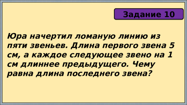 Задание 10 Юра начертил ломаную линию из пяти звеньев. Длина первого звена 5 см, а каждое следующее звено на 1 см длиннее предыдущего. Чему равна длина последнего звена? 