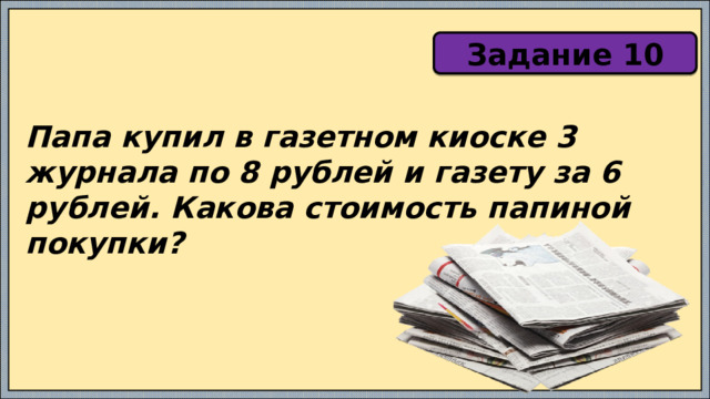 Задание 10 Папа купил в газетном киоске 3 журнала по 8 рублей и газету за 6 рублей. Какова стоимость папиной покупки? 