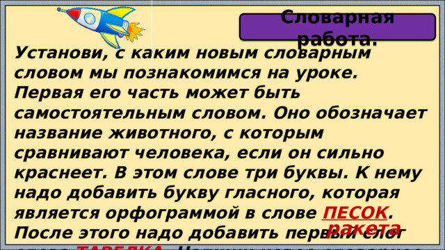 Словарная работа. Установи, с каким новым словарным словом мы познакомимся на уроке. Первая его часть может быть самостоятельным словом. Оно обозначает название животного, с которым сравнивают человека, если он сильно краснеет. В этом слове три буквы. К нему надо добавить букву гласного, которая является орфограммой в слове ПЕСОК . После этого надо добавить первый слог слова ТАРЕЛКА . Напиши новое словарное слово. Обозначь орфограмму. ракета 