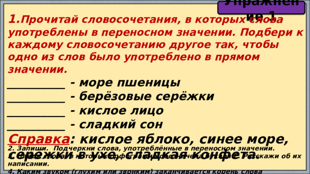 Упражнение 1 1. Прочитай словосочетания, в которых слова употреблены в переносном значении. Подбери к каждому словосочетанию другое так, чтобы одно из слов было употреблено в прямом значении. __________ - море пшеницы __________ - берёзовые серёжки __________ - кислое лицо __________ - сладкий сон Справка : кислое яблоко, синее море, серёжки в ухе, сладкая конфета. 2. Запиши. Подчеркни слова, употреблённые в переносном значении. 3. Найди слова, в которых орфограмма обозначена буквой Е. Расскажи об их написании. 4. Каким звуком (глухим или звонким) заканчивается корень слова СЛАДКИЙ? Обоснуй свой ответ. 