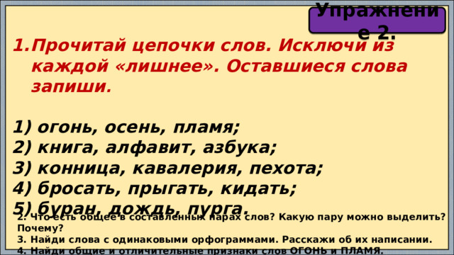 Упражнение 2. Прочитай цепочки слов. Исключи из каждой «лишнее». Оставшиеся слова запиши .  1) огонь, осень, пламя; 2) книга, алфавит, азбука; 3) конница, кавалерия, пехота; 4) бросать, прыгать, кидать; 5) буран, дождь, пурга.  2. Что есть общее в составленных парах слов? Какую пару можно выделить? Почему? 3. Найди слова с одинаковыми орфограммами. Расскажи об их написании. 4. Найди общие и отличительные признаки слов ОГОНЬ и ПЛАМЯ. 