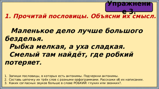 Упражнение 3. 1. Прочитай пословицы. Объясни их смысл.   Маленькое дело лучше большого безделья.  Рыбка мелкая, а уха сладкая.  Смелый там найдёт, где робкий потеряет .   Запиши пословицы, в которых есть антонимы. Подчеркни антонимы. Составь цепочку их трёх слов с разными орфограммами. Расскажи об их написании. Каких согласных звуков больше в слове РОБКИЙ: глухих или звонких?. 
